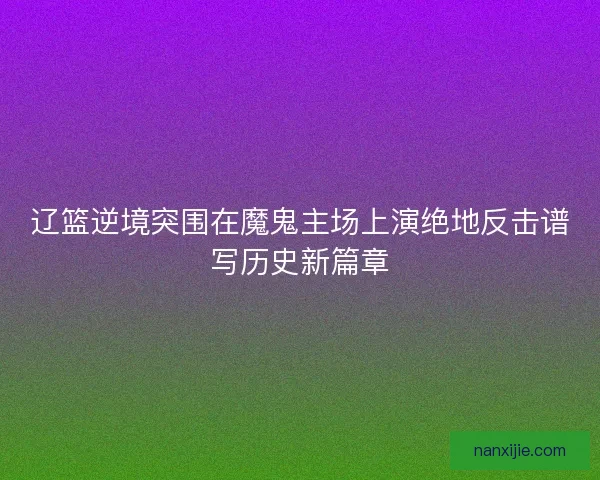 辽篮逆境突围在魔鬼主场上演绝地反击谱写历史新篇章