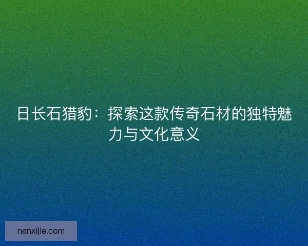 日长石猎豹：探索这款传奇石材的独特魅力与文化意义