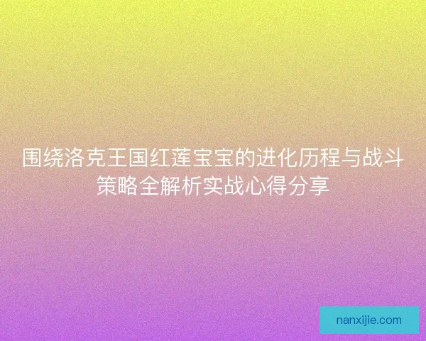 围绕洛克王国红莲宝宝的进化历程与战斗策略全解析实战心得分享
