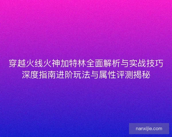 穿越火线火神加特林全面解析与实战技巧深度指南进阶玩法与属性评测揭秘 穿越火线火神加特林全面解析与实战技巧深度指南进阶玩法与属性评测揭秘