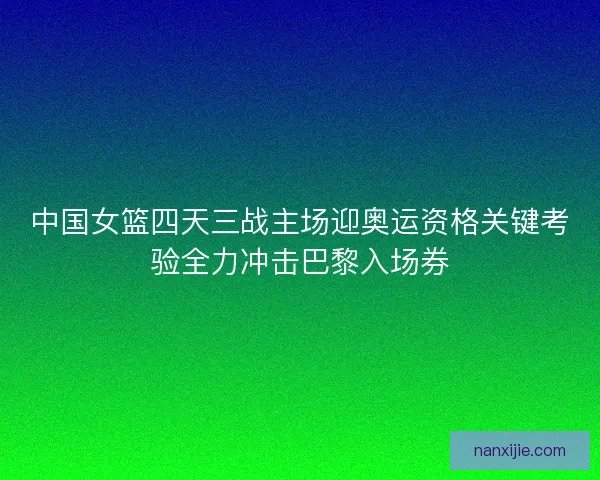 中国女篮四天三战主场迎奥运资格关键考验全力冲击巴黎入场券
