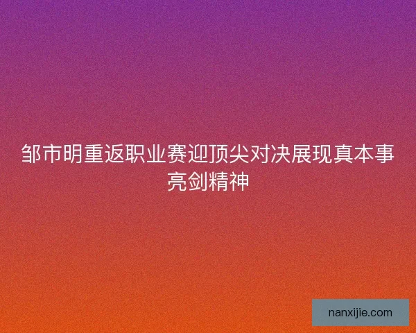 邹市明重返职业赛迎顶尖对决展现真本事亮剑精神