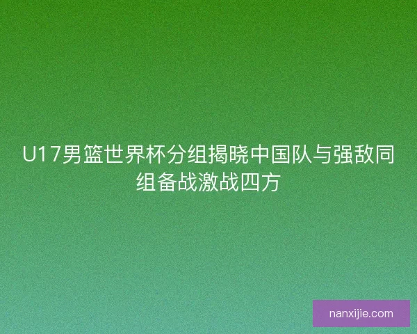 U17男篮世界杯分组揭晓中国队与强敌同组备战激战四方