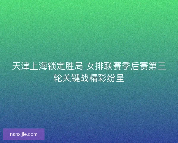 天津上海锁定胜局 女排联赛季后赛第三轮关键战精彩纷呈