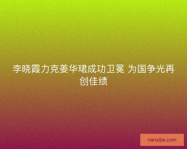 李晓霞力克姜华珺成功卫冕 为国争光再创佳绩