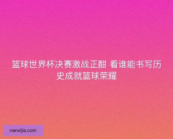 篮球世界杯决赛激战正酣 看谁能书写历史成就篮球荣耀
