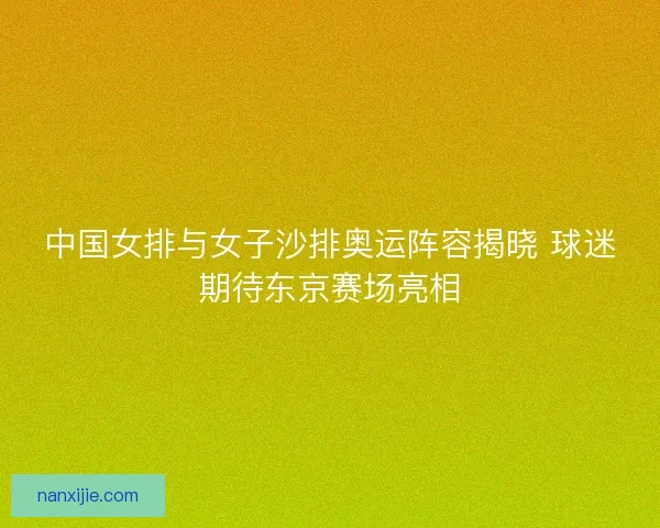 中国女排与女子沙排奥运阵容揭晓 球迷期待东京赛场亮相