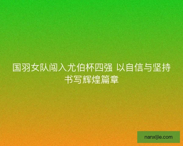 国羽女队闯入尤伯杯四强 以自信与坚持书写辉煌篇章