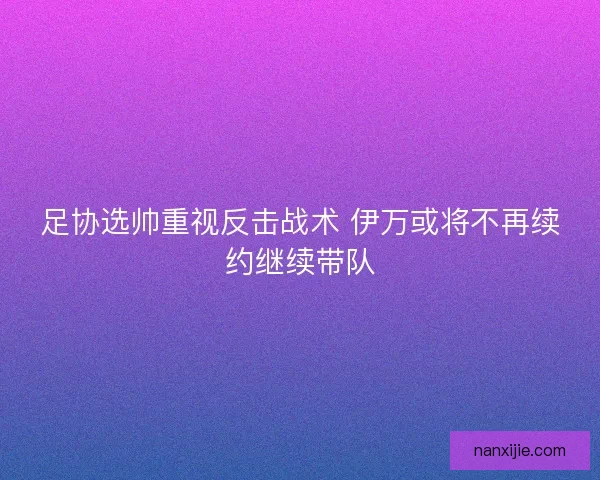 足协选帅重视反击战术 伊万或将不再续约继续带队