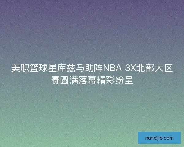 美职篮球星库兹马助阵NBA 3X北部大区赛圆满落幕精彩纷呈