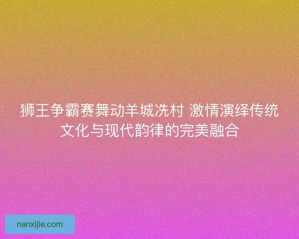 狮王争霸赛舞动羊城冼村 激情演绎传统文化与现代韵律的完美融合 狮王争霸赛舞动羊城冼村 激情演绎传统文化与现代韵律的完美融合