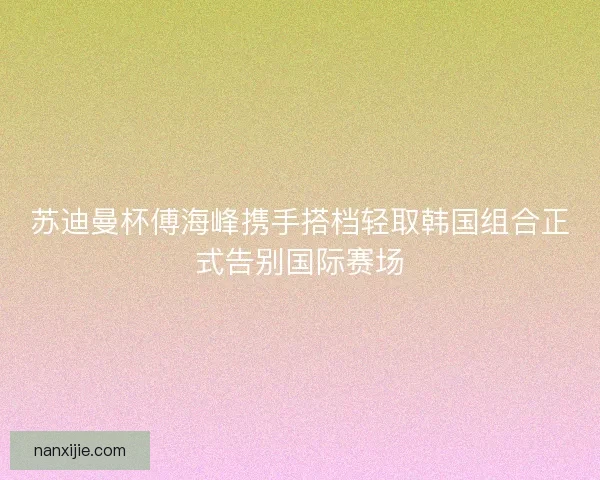 苏迪曼杯傅海峰携手搭档轻取韩国组合正式告别国际赛场 苏迪曼杯傅海峰携手搭档轻取韩国组合正式告别国际赛场