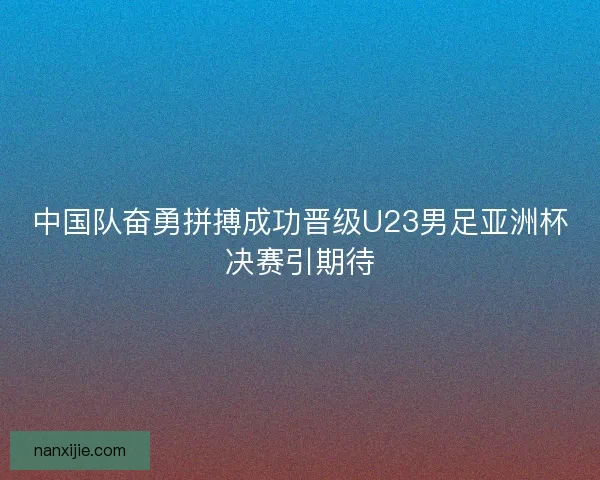中国队奋勇拼搏成功晋级U23男足亚洲杯决赛引期待