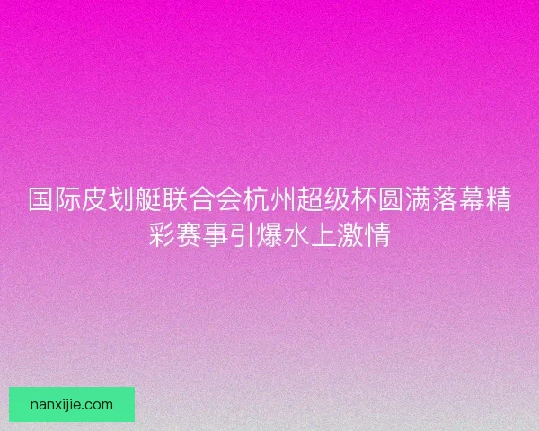 国际皮划艇联合会杭州超级杯圆满落幕精彩赛事引爆水上激情 国际皮划艇联合会杭州超级杯圆满落幕精彩赛事引爆水上激情