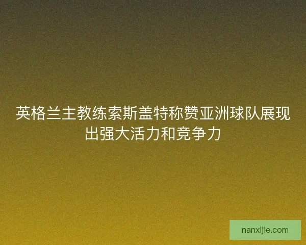 英格兰主教练索斯盖特称赞亚洲球队展现出强大活力和竞争力 英格兰主教练索斯盖特称赞亚洲球队展现出强大活力和竞争力