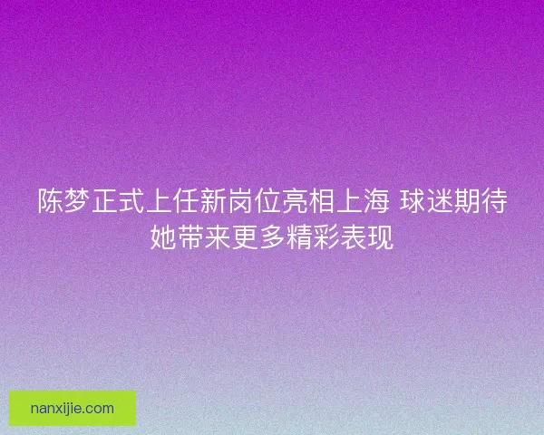 陈梦正式上任新岗位亮相上海 球迷期待她带来更多精彩表现