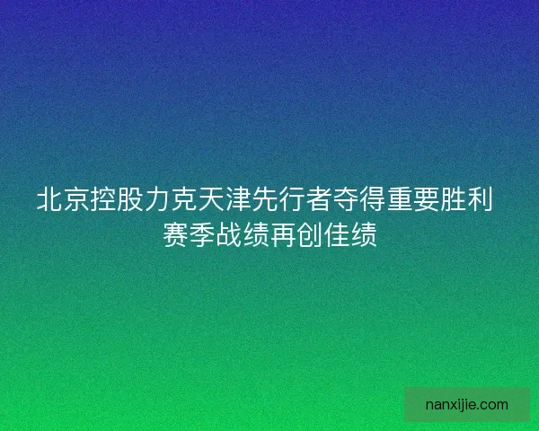 北京控股力克天津先行者夺得重要胜利 赛季战绩再创佳绩 北京控股力克天津先行者夺得重要胜利 赛季战绩再创佳绩